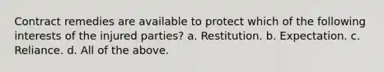 Contract remedies are available to protect which of the following interests of the injured parties? a. Restitution. b. Expectation. c. Reliance. d. All of the above.