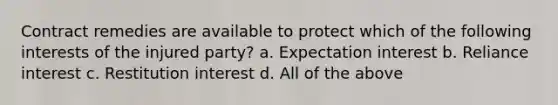 Contract remedies are available to protect which of the following interests of the injured party? a. Expectation interest b. Reliance interest c. Restitution interest d. All of the above