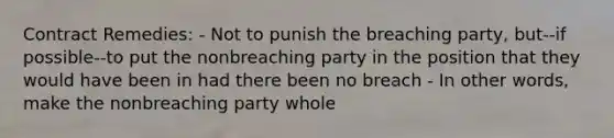 Contract Remedies: - Not to punish the breaching party, but--if possible--to put the nonbreaching party in the position that they would have been in had there been no breach - In other words, make the nonbreaching party whole