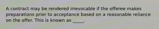 A contract may be rendered irrevocable if the offeree makes preparations prior to acceptance based on a reasonable reliance on the offer. This is known as _____.