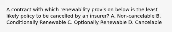 A contract with which renewability provision below is the least likely policy to be cancelled by an insurer? A. Non-cancelable B. Conditionally Renewable C. Optionally Renewable D. Cancelable