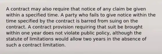 A contract may also require that notice of any claim be given within a specified time. A party who fails to give notice within the time specified by the contract is barred from suing on the contract. A contract provision requiring that suit be brought within one year does not violate public policy, although the statute of limitations would allow two years in the absence of such a contract limitation.