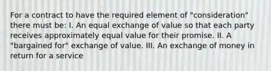 For a contract to have the required element of "consideration" there must be: I. An equal exchange of value so that each party receives approximately equal value for their promise. II. A "bargained for" exchange of value. III. An exchange of money in return for a service