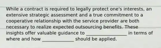 While a contract is required to legally protect one's interests, an extensive strategic assessment and a true commitment to a cooperative relationship with the service provider are both necessary to realize expected outsourcing benefits. These insights offer valuable guidance to __________________ in terms of where and how ______________ should be applied.