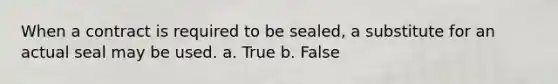 When a contract is required to be sealed, a substitute for an actual seal may be used. a. True b. False