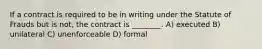 If a contract is required to be in writing under the Statute of Frauds but is not, the contract is ________. A) executed B) unilateral C) unenforceable D) formal