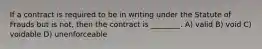 If a contract is required to be in writing under the Statute of Frauds but is not, then the contract is ________. A) valid B) void C) voidable D) unenforceable