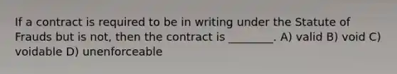 If a contract is required to be in writing under the Statute of Frauds but is not, then the contract is ________. A) valid B) void C) voidable D) unenforceable