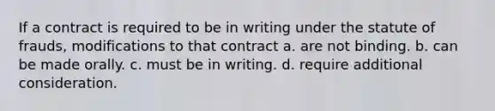 If a contract is required to be in writing under the statute of frauds, modifications to that contract a. are not binding. b. can be made orally. c. must be in writing. d. require additional consideration.