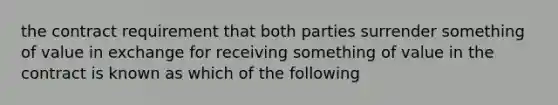 the contract requirement that both parties surrender something of value in exchange for receiving something of value in the contract is known as which of the following