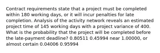 Contract requirements state that a project must be completed within 180 working days, or it will incur penalties for late completion. Analysis of the activity network reveals an estimated project time of 145 working days with a project variance of 400. What is the probability that the project will be completed before the late-payment deadline? 0.80511 0.45994 near 1.00000, or almost certain 0.04006 0.95994