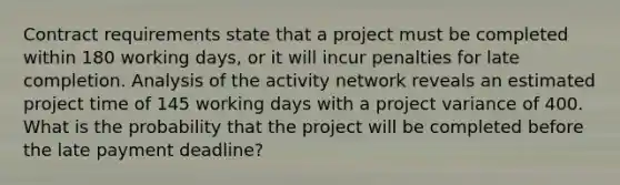 Contract requirements state that a project must be completed within 180 working days, or it will incur penalties for late completion. Analysis of the activity network reveals an estimated project time of 145 working days with a project variance of 400. What is the probability that the project will be completed before the late payment deadline?