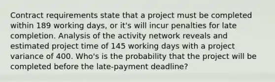 Contract requirements state that a project must be completed within 189 working days, or it's will incur penalties for late completion. Analysis of the activity network reveals and estimated project time of 145 working days with a project variance of 400. Who's is the probability that the project will be completed before the late-payment deadline?