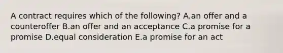 A contract requires which of the​ following? A.an offer and a counteroffer B.an offer and an acceptance C.a promise for a promise D.equal consideration E.a promise for an act