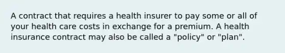 A contract that requires a health insurer to pay some or all of your health care costs in exchange for a premium. A health insurance contract may also be called a "policy" or "plan".