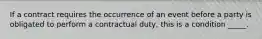 If a contract requires the occurrence of an event before a party is obligated to perform a contractual​ duty, this is a condition​ _____.