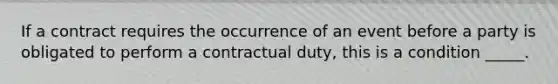 If a contract requires the occurrence of an event before a party is obligated to perform a contractual​ duty, this is a condition​ _____.