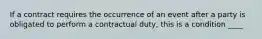 If a contract requires the occurrence of an event after a party is obligated to perform a contractual duty, this is a condition ____