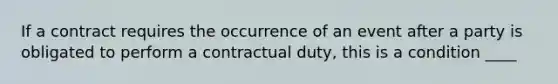 If a contract requires the occurrence of an event after a party is obligated to perform a contractual duty, this is a condition ____