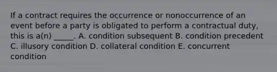 If a contract requires the occurrence or nonoccurrence of an event before a party is obligated to perform a contractual​ duty, this is​ a(n) _____. A. condition subsequent B. condition precedent C. illusory condition D. collateral condition E. concurrent condition