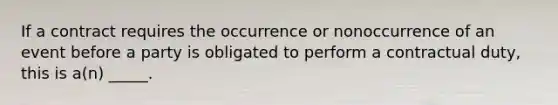 If a contract requires the occurrence or nonoccurrence of an event before a party is obligated to perform a contractual​ duty, this is​ a(n) _____.