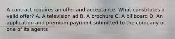 A contract requires an offer and acceptance. What constitutes a valid offer? A. A television ad B. A brochure C. A billboard D. An application and premium payment submitted to the company or one of its agents