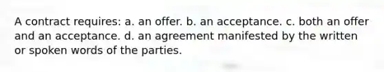 A contract requires: a. an offer. b. an acceptance. c. both an offer and an acceptance. d. an agreement manifested by the written or spoken words of the parties.