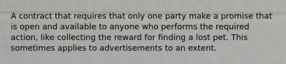 A contract that requires that only one party make a promise that is open and available to anyone who performs the required action, like collecting the reward for finding a lost pet. This sometimes applies to advertisements to an extent.