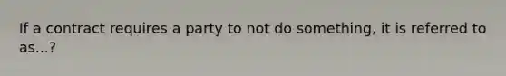 If a contract requires a party to not do something, it is referred to as...?