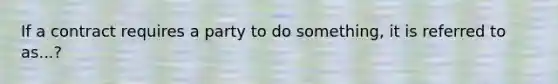 If a contract requires a party to do something, it is referred to as...?