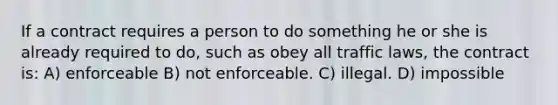 If a contract requires a person to do something he or she is already required to do, such as obey all traffic laws, the contract is: A) enforceable B) not enforceable. C) illegal. D) impossible