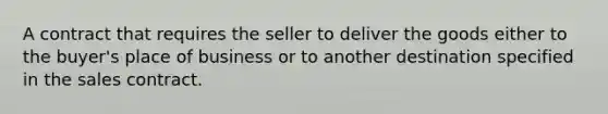 A contract that requires the seller to deliver the goods either to the buyer's place of business or to another destination specified in the sales contract.