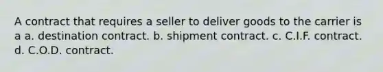 A contract that requires a seller to deliver goods to the carrier is a a. destination contract. b. shipment contract. c. C.I.F. contract. d. C.O.D. contract.