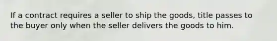 If a contract requires a seller to ship the goods, title passes to the buyer only when the seller delivers the goods to him.