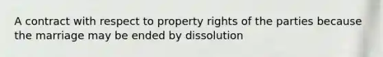 A contract with respect to property rights of the parties because the marriage may be ended by dissolution