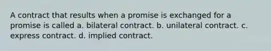 A contract that results when a promise is exchanged for a promise is called a. bilateral contract. b. unilateral contract. c. express contract. d. implied contract.