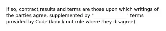 If so, contract results and terms are those upon which writings of the parties agree, supplemented by "______________" terms provided by Code (knock out rule where they disagree)