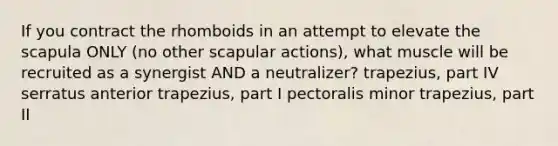 If you contract the rhomboids in an attempt to elevate the scapula ONLY (no other scapular actions), what muscle will be recruited as a synergist AND a neutralizer? trapezius, part IV serratus anterior trapezius, part I pectoralis minor trapezius, part II