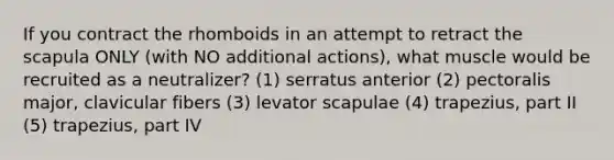 If you contract the rhomboids in an attempt to retract the scapula ONLY (with NO additional actions), what muscle would be recruited as a neutralizer? (1) serratus anterior (2) pectoralis major, clavicular fibers (3) levator scapulae (4) trapezius, part II (5) trapezius, part IV