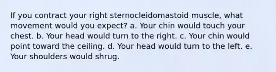 If you contract your right sternocleidomastoid muscle, what movement would you expect? a. Your chin would touch your chest. b. Your head would turn to the right. c. Your chin would point toward the ceiling. d. Your head would turn to the left. e. Your shoulders would shrug.