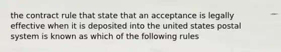 the contract rule that state that an acceptance is legally effective when it is deposited into the united states postal system is known as which of the following rules