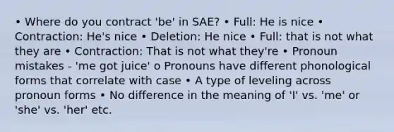 • Where do you contract 'be' in SAE? • Full: He is nice • Contraction: He's nice • Deletion: He nice • Full: that is not what they are • Contraction: That is not what they're • Pronoun mistakes - 'me got juice' o Pronouns have different phonological forms that correlate with case • A type of leveling across pronoun forms • No difference in the meaning of 'I' vs. 'me' or 'she' vs. 'her' etc.