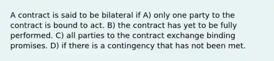 A contract is said to be bilateral if A) only one party to the contract is bound to act. B) the contract has yet to be fully performed. C) all parties to the contract exchange binding promises. D) if there is a contingency that has not been met.