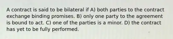 A contract is said to be bilateral if A) both parties to the contract exchange binding promises. B) only one party to the agreement is bound to act. C) one of the parties is a minor. D) the contract has yet to be fully performed.