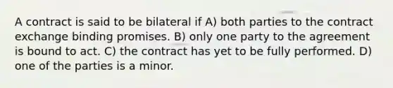 A contract is said to be bilateral if A) both parties to the contract exchange binding promises. B) only one party to the agreement is bound to act. C) the contract has yet to be fully performed. D) one of the parties is a minor.