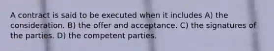 A contract is said to be executed when it includes A) the consideration. B) the offer and acceptance. C) the signatures of the parties. D) the competent parties.