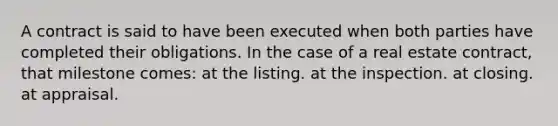 A contract is said to have been executed when both parties have completed their obligations. In the case of a real estate contract, that milestone comes: at the listing. at the inspection. at closing. at appraisal.