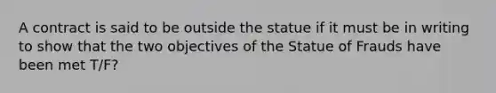 A contract is said to be outside the statue if it must be in writing to show that the two objectives of the Statue of Frauds have been met T/F?