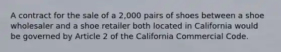 A contract for the sale of a 2,000 pairs of shoes between a shoe wholesaler and a shoe retailer both located in California would be governed by Article 2 of the California Commercial Code.