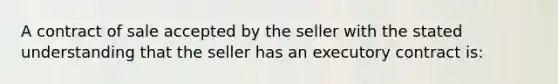 A contract of sale accepted by the seller with the stated understanding that the seller has an executory contract is: